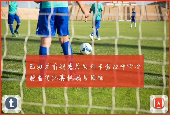 西班牙首战意外失利卡索拉呼吁冷静看待比赛挑战与困难