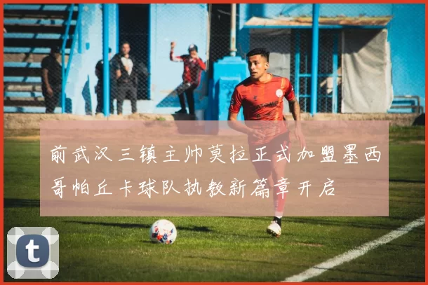 前武汉三镇主帅莫拉正式加盟墨西哥帕丘卡球队执教新篇章开启