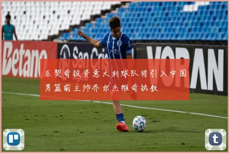 东契奇投资意大利球队将引入中国男篮前主帅乔尔杰维奇执教