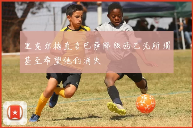 里克尔梅直言巴萨降级西乙无所谓甚至希望他们消失