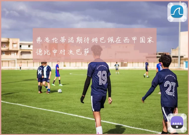 弗洛伦蒂诺期待姆巴佩在西甲国家德比中对决巴萨