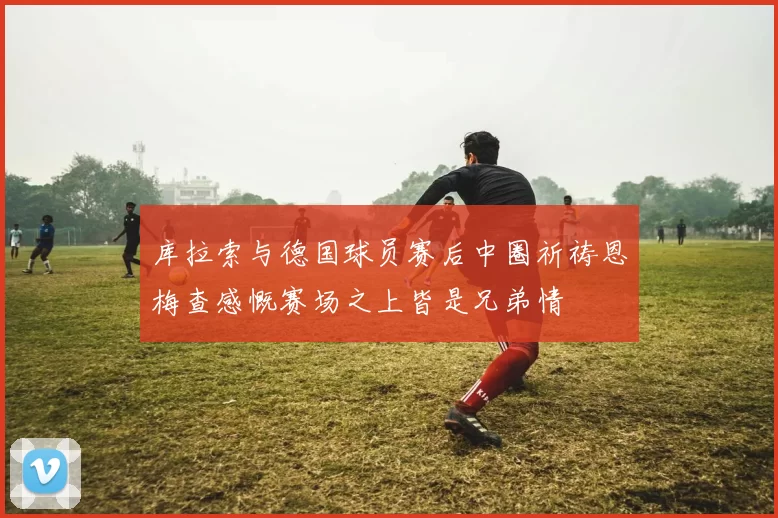 库拉索与德国球员赛后中圈祈祷恩梅查感慨赛场之上皆是兄弟情