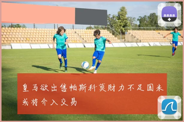 皇马欲出售帕斯科莫财力不足国米或将介入交易
