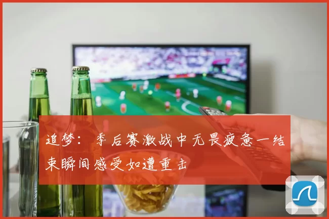 追梦：季后赛激战中无畏疲惫一结束瞬间感受如遭重击