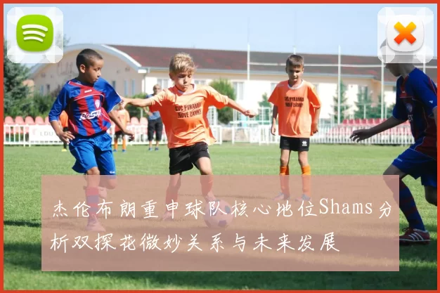杰伦布朗重申球队核心地位Shams分析双探花微妙关系与未来发展