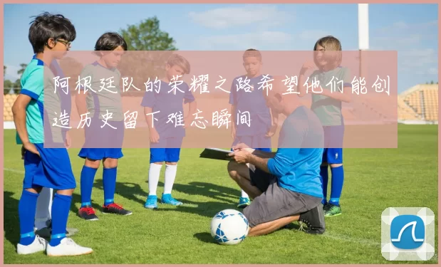 阿根廷队的荣耀之路希望他们能创造历史留下难忘瞬间