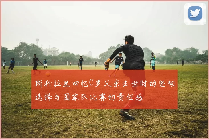 斯科拉里回忆C罗父亲去世时的坚韧选择与国家队比赛的责任感