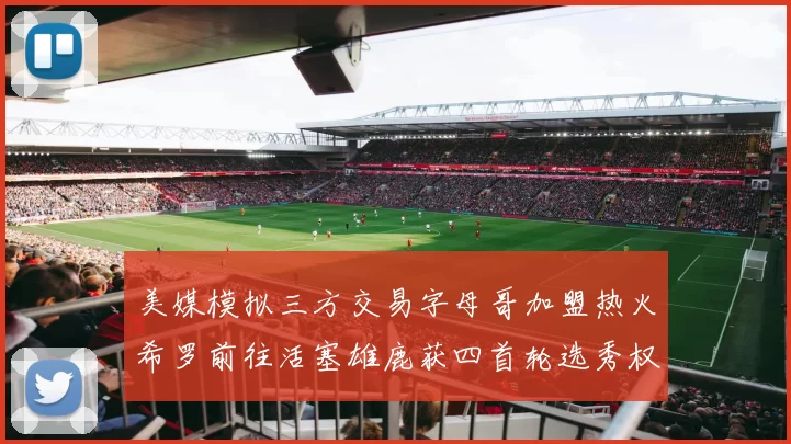 美媒模拟三方交易字母哥加盟热火希罗前往活塞雄鹿获四首轮选秀权与两次互换权