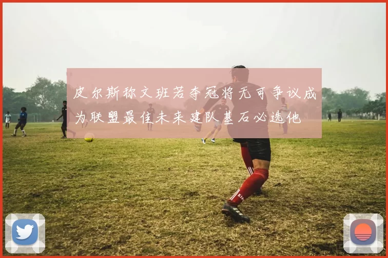 皮尔斯称文班若夺冠将无可争议成为联盟最佳未来建队基石必选他