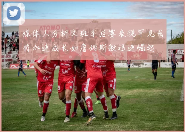 媒体人分析文班季后赛表现罕见或将加速成长如詹姆斯般迅速崛起