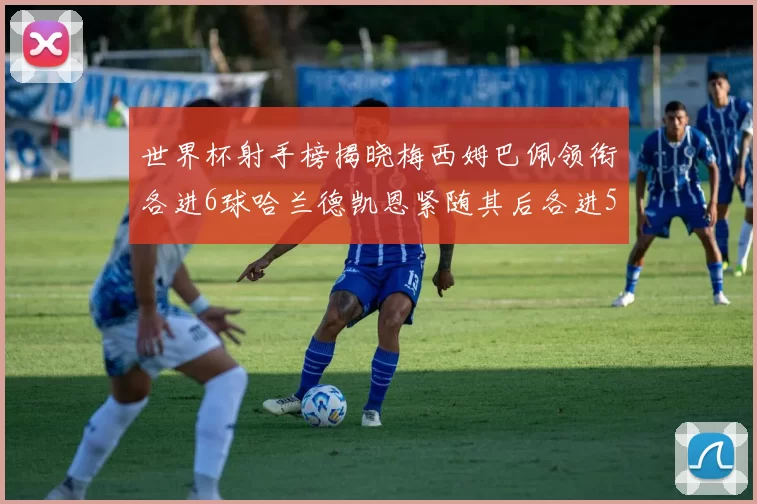 世界杯射手榜揭晓梅西姆巴佩领衔各进6球哈兰德凯恩紧随其后各进5球