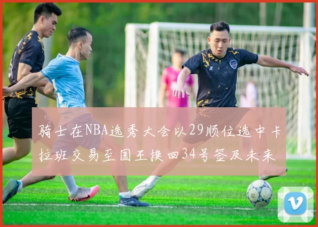 骑士在NBA选秀大会以29顺位选中卡拉班交易至国王换回34号签及未来一轮选秀权