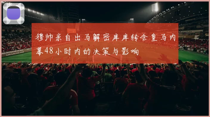 穆帅亲自出马解密库库转会皇马内幕48小时内的决策与影响