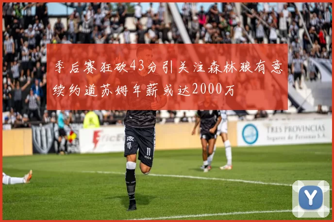 季后赛狂砍43分引关注森林狼有意续约道苏姆年薪或达2000万