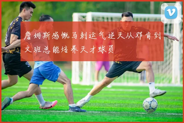 詹姆斯感慨马刺运气逆天从邓肯到文班总能培养天才球员