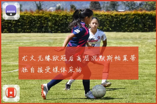 尤文无缘欧冠后高层沉默斯帕莱蒂独自接受媒体采访