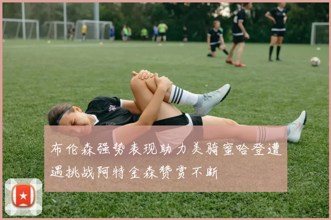 布伦森强势表现助力美骑蜜哈登遭遇挑战阿特金森赞赏不断