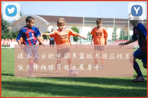媒体人分析中国男篮战术适应性王俊杰锋线球员将大展身手