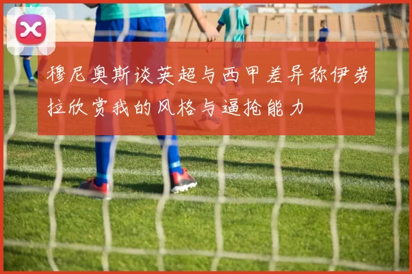 穆尼奥斯谈英超与西甲差异称伊劳拉欣赏我的风格与逼抢能力