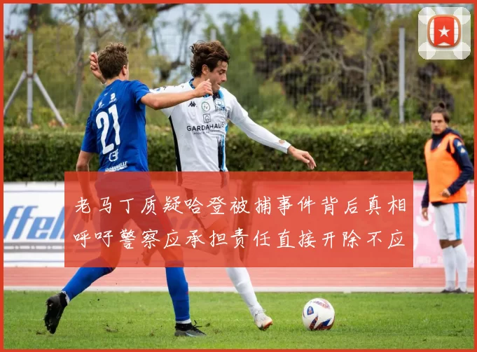 老马丁质疑哈登被捕事件背后真相呼吁警察应承担责任直接开除不应出风头