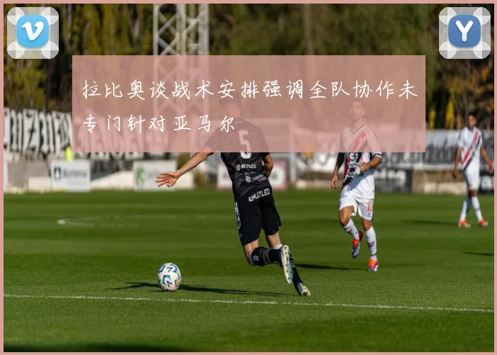 拉比奥谈战术安排强调全队协作未专门针对亚马尔