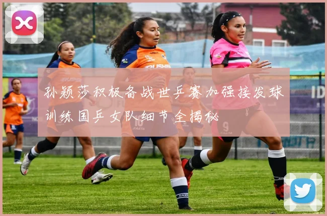孙颖莎积极备战世乒赛加强接发球训练国乒女队细节全揭秘