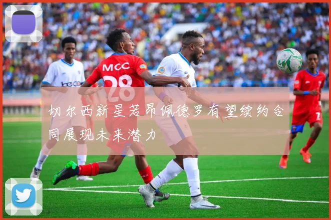 切尔西新星若昂佩德罗有望续约合同展现未来潜力